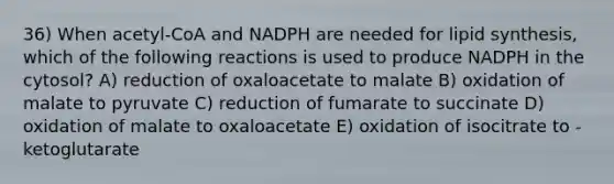 36) When acetyl-CoA and NADPH are needed for lipid synthesis, which of the following reactions is used to produce NADPH in the cytosol? A) reduction of oxaloacetate to malate B) oxidation of malate to pyruvate C) reduction of fumarate to succinate D) oxidation of malate to oxaloacetate E) oxidation of isocitrate to -ketoglutarate