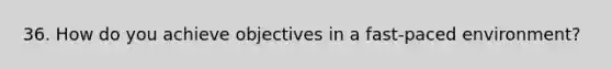 36. How do you achieve objectives in a fast-paced environment?