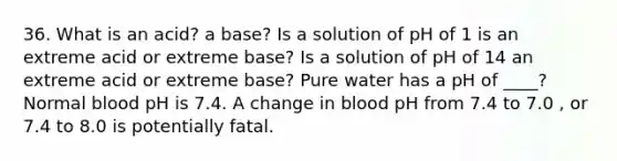 36. What is an acid? a base? Is a solution of pH of 1 is an extreme acid or extreme base? Is a solution of pH of 14 an extreme acid or extreme base? Pure water has a pH of ____? Normal blood pH is 7.4. A change in blood pH from 7.4 to 7.0 , or 7.4 to 8.0 is potentially fatal.