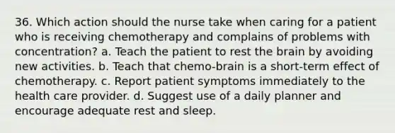 36. Which action should the nurse take when caring for a patient who is receiving chemotherapy and complains of problems with concentration? a. Teach the patient to rest the brain by avoiding new activities. b. Teach that chemo-brain is a short-term effect of chemotherapy. c. Report patient symptoms immediately to the health care provider. d. Suggest use of a daily planner and encourage adequate rest and sleep.