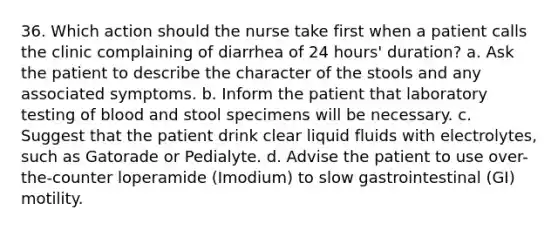 36. Which action should the nurse take first when a patient calls the clinic complaining of diarrhea of 24 hours' duration? a. Ask the patient to describe the character of the stools and any associated symptoms. b. Inform the patient that laboratory testing of blood and stool specimens will be necessary. c. Suggest that the patient drink clear liquid fluids with electrolytes, such as Gatorade or Pedialyte. d. Advise the patient to use over-the-counter loperamide (Imodium) to slow gastrointestinal (GI) motility.