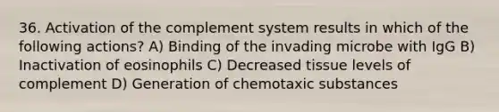 36. Activation of the complement system results in which of the following actions? A) Binding of the invading microbe with IgG B) Inactivation of eosinophils C) Decreased tissue levels of complement D) Generation of chemotaxic substances