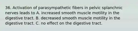 36. Activation of parasympathetic fibers in pelvic splanchnic nerves leads to A. increased smooth muscle motility in the digestive tract. B. decreased smooth muscle motility in the digestive tract. C. no effect on the digestive tract.