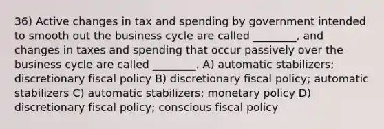 36) Active changes in tax and spending by government intended to smooth out the business cycle are called ________, and changes in taxes and spending that occur passively over the business cycle are called ________. A) automatic stabilizers; discretionary fiscal policy B) discretionary fiscal policy; automatic stabilizers C) automatic stabilizers; monetary policy D) discretionary fiscal policy; conscious fiscal policy