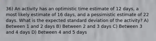 36) An activity has an optimistic time estimate of 12 days, a most likely estimate of 16 days, and a pessimistic estimate of 22 days. What is the expected standard deviation of the activity? A) Between 1 and 2 days B) Between 2 and 3 days C) Between 3 and 4 days D) Between 4 and 5 days