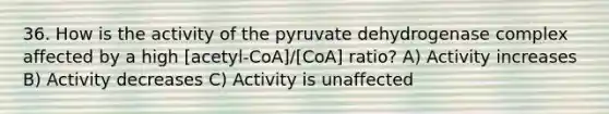 36. How is the activity of the pyruvate dehydrogenase complex affected by a high [acetyl-CoA]/[CoA] ratio? A) Activity increases B) Activity decreases C) Activity is unaffected