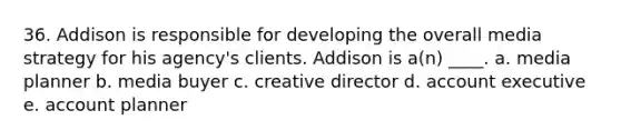 36. Addison is responsible for developing the overall media strategy for his agency's clients. Addison is a(n) ____. a. media planner b. media buyer c. creative director d. account executive e. account planner