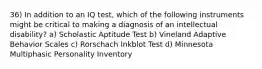 36) In addition to an IQ test, which of the following instruments might be critical to making a diagnosis of an intellectual disability? a) Scholastic Aptitude Test b) Vineland Adaptive Behavior Scales c) Rorschach Inkblot Test d) Minnesota Multiphasic Personality Inventory