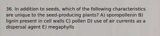 36. In addition to seeds, which of the following characteristics are unique to the seed-producing plants? A) sporopollenin B) lignin present in cell walls C) pollen D) use of air currents as a dispersal agent E) megaphylls