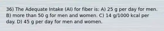 36) The Adequate Intake (AI) for fiber is: A) 25 g per day for men. B) more than 50 g for men and women. C) 14 g/1000 kcal per day. D) 45 g per day for men and women.