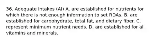 36. Adequate Intakes (AI) A. are established for nutrients for which there is not enough information to set RDAs. B. are established for carbohydrate, total fat, and dietary fiber. C. represent minimum nutrient needs. D. are established for all vitamins and minerals.