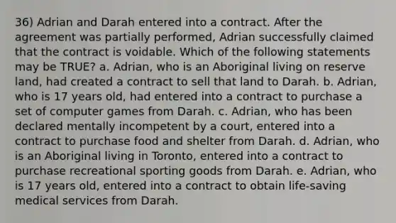 36) Adrian and Darah entered into a contract. After the agreement was partially performed, Adrian successfully claimed that the contract is voidable. Which of the following statements may be TRUE? a. Adrian, who is an Aboriginal living on reserve land, had created a contract to sell that land to Darah. b. Adrian, who is 17 years old, had entered into a contract to purchase a set of computer games from Darah. c. Adrian, who has been declared mentally incompetent by a court, entered into a contract to purchase food and shelter from Darah. d. Adrian, who is an Aboriginal living in Toronto, entered into a contract to purchase recreational sporting goods from Darah. e. Adrian, who is 17 years old, entered into a contract to obtain life-saving medical services from Darah.