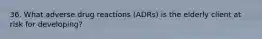 36. What adverse drug reactions (ADRs) is the elderly client at risk for developing?