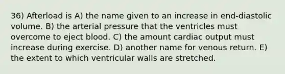 36) Afterload is A) the name given to an increase in end-diastolic volume. B) the arterial pressure that the ventricles must overcome to eject blood. C) the amount cardiac output must increase during exercise. D) another name for venous return. E) the extent to which ventricular walls are stretched.