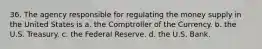 36. The agency responsible for regulating the money supply in the United States is a. the Comptroller of the Currency. b. the U.S. Treasury. c. the Federal Reserve. d. the U.S. Bank.