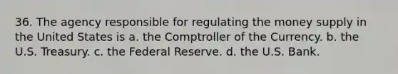 36. The agency responsible for regulating the money supply in the United States is a. the Comptroller of the Currency. b. the U.S. Treasury. c. the Federal Reserve. d. the U.S. Bank.