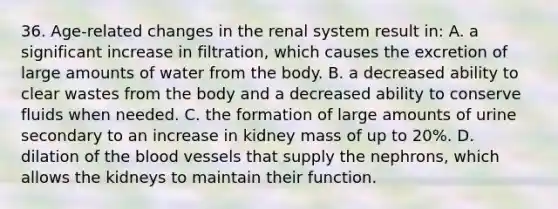 36. Age-related changes in the renal system result in: A. a significant increase in filtration, which causes the excretion of large amounts of water from the body. B. a decreased ability to clear wastes from the body and a decreased ability to conserve fluids when needed. C. the formation of large amounts of urine secondary to an increase in kidney mass of up to 20%. D. dilation of the blood vessels that supply the nephrons, which allows the kidneys to maintain their function.