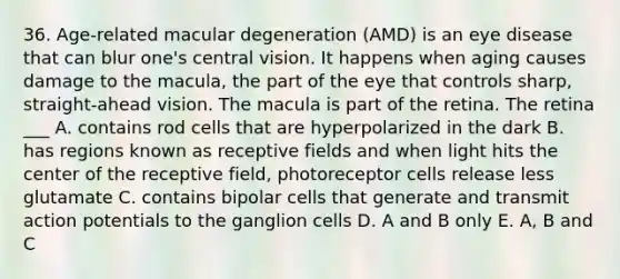 36. Age-related macular degeneration (AMD) is an eye disease that can blur one's central vision. It happens when aging causes damage to the macula, the part of the eye that controls sharp, straight-ahead vision. The macula is part of the retina. The retina ___ A. contains rod cells that are hyperpolarized in the dark B. has regions known as receptive fields and when light hits the center of the receptive field, photoreceptor cells release less glutamate C. contains bipolar cells that generate and transmit action potentials to the ganglion cells D. A and B only E. A, B and C