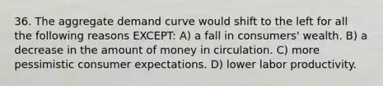 36. The aggregate demand curve would shift to the left for all the following reasons EXCEPT: A) a fall in consumers' wealth. B) a decrease in the amount of money in circulation. C) more pessimistic consumer expectations. D) lower labor productivity.