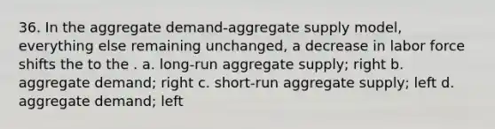 36. In the aggregate demand-aggregate supply model, everything else remaining unchanged, a decrease in labor force shifts the to the . a. long-run aggregate supply; right b. aggregate demand; right c. short-run aggregate supply; left d. aggregate demand; left