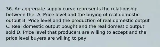 36. An aggregate supply curve represents the relationship between the: A. Price level and the buying of real domestic output B. Price level and the production of real domestic output C. Real domestic output bought and the real domestic output sold D. Price level that producers are willing to accept and the price level buyers are willing to pay