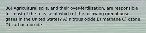 36) Agricultural soils, and their over-fertilization, are responsible for most of the release of which of the following greenhouse gases in the United States? A) nitrous oxide B) methane C) ozone D) carbon dioxide