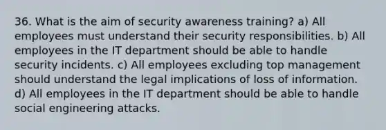 36. What is the aim of security awareness training? a) All employees must understand their security responsibilities. b) All employees in the IT department should be able to handle security incidents. c) All employees excluding top management should understand the legal implications of loss of information. d) All employees in the IT department should be able to handle social engineering attacks.