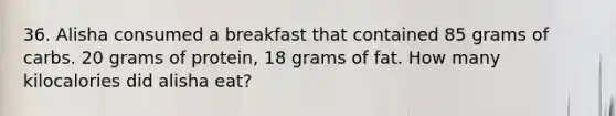 36. Alisha consumed a breakfast that contained 85 grams of carbs. 20 grams of protein, 18 grams of fat. How many kilocalories did alisha eat?