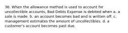 36. When the allowance method is used to account for uncollectible accounts, Bad Debts Expense is debited when a. a sale is made. b. an account becomes bad and is written off. c. management estimates the amount of uncollectibles. d. a customer's account becomes past due.