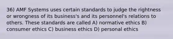 36) AMF Systems uses certain standards to judge the rightness or wrongness of its business's and its personnel's relations to others. These standards are called A) normative ethics B) consumer ethics C) business ethics D) personal ethics