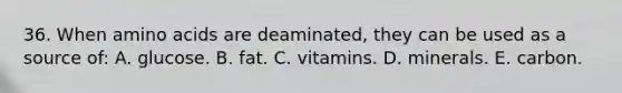 36. When amino acids are deaminated, they can be used as a source of: A. glucose. B. fat. C. vitamins. D. minerals. E. carbon.