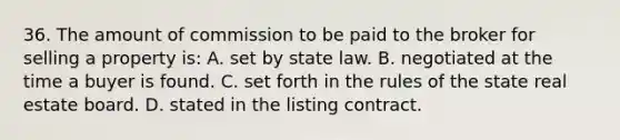 36. The amount of commission to be paid to the broker for selling a property is: A. set by state law. B. negotiated at the time a buyer is found. C. set forth in the rules of the state real estate board. D. stated in the listing contract.