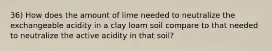 36) How does the amount of lime needed to neutralize the exchangeable acidity in a clay loam soil compare to that needed to neutralize the active acidity in that soil?