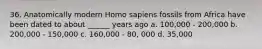 36. Anatomically modern Homo sapiens fossils from Africa have been dated to about ______ years ago a. 100,000 - 200,000 b. 200,000 - 150,000 c. 160,000 - 80, 000 d. 35,000