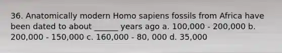 36. Anatomically modern Homo sapiens fossils from Africa have been dated to about ______ years ago a. 100,000 - 200,000 b. 200,000 - 150,000 c. 160,000 - 80, 000 d. 35,000