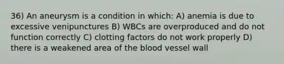 36) An aneurysm is a condition in which: A) anemia is due to excessive venipunctures B) WBCs are overproduced and do not function correctly C) clotting factors do not work properly D) there is a weakened area of the blood vessel wall