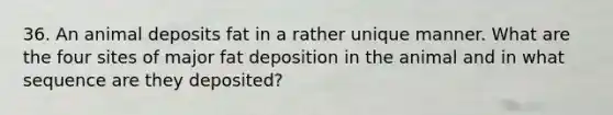 36. An animal deposits fat in a rather unique manner. What are the four sites of major fat deposition in the animal and in what sequence are they deposited?