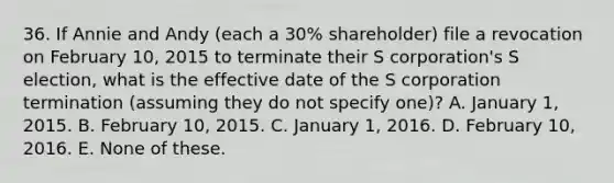 36. If Annie and Andy (each a 30% shareholder) file a revocation on February 10, 2015 to terminate their S corporation's S election, what is the effective date of the S corporation termination (assuming they do not specify one)? A. January 1, 2015. B. February 10, 2015. C. January 1, 2016. D. February 10, 2016. E. None of these.