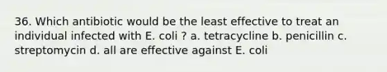 36. Which antibiotic would be the least effective to treat an individual infected with E. coli ? a. tetracycline b. penicillin c. streptomycin d. all are effective against E. coli