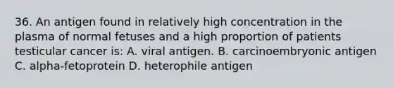 36. An antigen found in relatively high concentration in the plasma of normal fetuses and a high proportion of patients testicular cancer is: A. viral antigen. B. carcinoembryonic antigen C. alpha-fetoprotein D. heterophile antigen