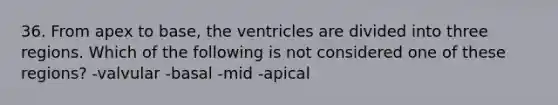 36. From apex to base, the ventricles are divided into three regions. Which of the following is not considered one of these regions? -valvular -basal -mid -apical