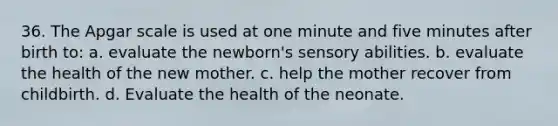 36. The Apgar scale is used at one minute and five minutes after birth to: a. evaluate the newborn's sensory abilities. b. evaluate the health of the new mother. c. help the mother recover from childbirth. d. Evaluate the health of the neonate.