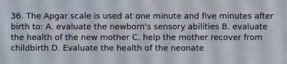 36. The Apgar scale is used at one minute and five minutes after birth to: A. evaluate the newborn's sensory abilities B. evaluate the health of the new mother C. help the mother recover from childbirth D. Evaluate the health of the neonate