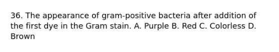 36. The appearance of gram-positive bacteria after addition of the first dye in the Gram stain. A. Purple B. Red C. Colorless D. Brown