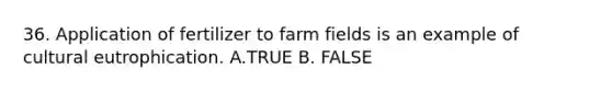 36. Application of fertilizer to farm fields is an example of cultural eutrophication. A.TRUE B. FALSE