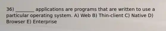 36) ________ applications are programs that are written to use a particular operating system. A) Web B) Thin-client C) Native D) Browser E) Enterprise