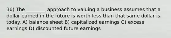 36) The ________ approach to valuing a business assumes that a dollar earned in the future is worth less than that same dollar is today. A) balance sheet B) capitalized earnings C) excess earnings D) discounted future earnings