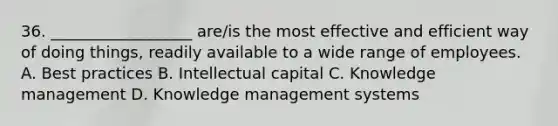 36. __________________ are/is the most effective and efficient way of doing things, readily available to a wide range of employees. A. Best practices B. Intellectual capital C. Knowledge management D. Knowledge management systems