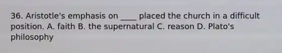 36. Aristotle's emphasis on ____ placed the church in a difficult position. A. faith B. the supernatural C. reason D. Plato's philosophy