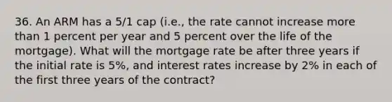 36. An ARM has a 5/1 cap (i.e., the rate cannot increase more than 1 percent per year and 5 percent over the life of the mortgage). What will the mortgage rate be after three years if the initial rate is 5%, and interest rates increase by 2% in each of the first three years of the contract?